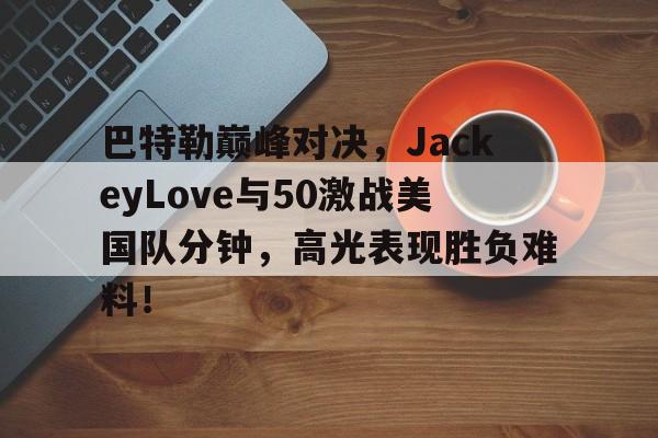 爱游戏体育资讯包含巴特勒巅峰对决，JackeyLove与50激战美国队分钟，高光表现胜负难料！的词条